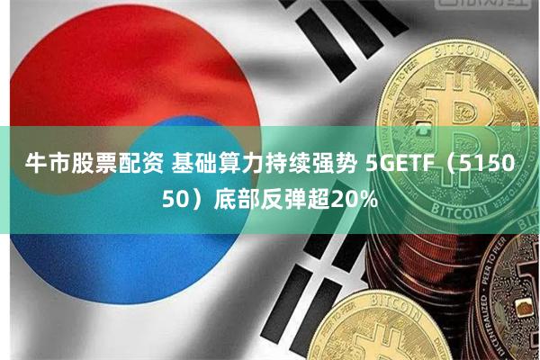 牛市股票配资 基础算力持续强势 5GETF（515050）底部反弹超20%