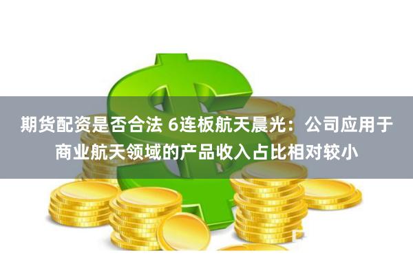期货配资是否合法 6连板航天晨光：公司应用于商业航天领域的产品收入占比相对较小