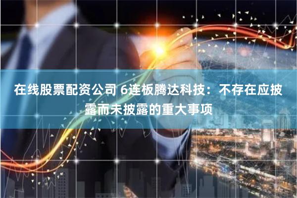 在线股票配资公司 6连板腾达科技：不存在应披露而未披露的重大事项
