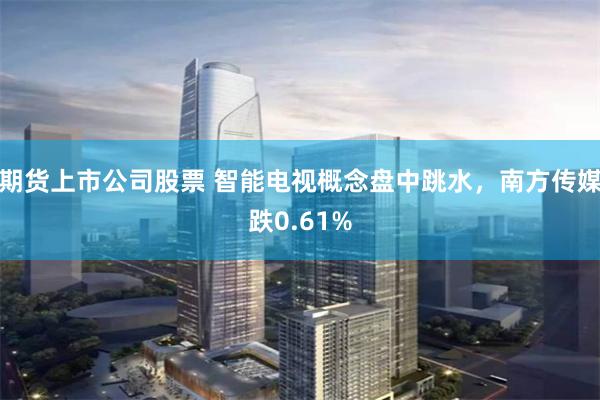 期货上市公司股票 智能电视概念盘中跳水，南方传媒跌0.61%