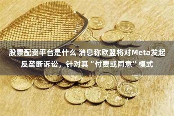 股票配资平台是什么 消息称欧盟将对Meta发起反垄断诉讼，针对其“付费或同意”模式