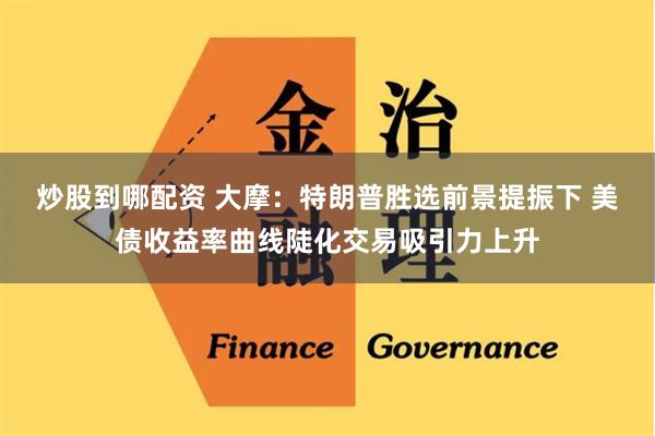 炒股到哪配资 大摩：特朗普胜选前景提振下 美债收益率曲线陡化交易吸引力上升