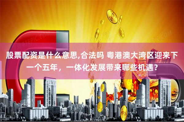 股票配资是什么意思,合法吗 粤港澳大湾区迎来下一个五年，一体化发展带来哪些机遇？