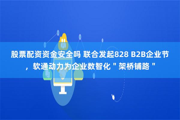 股票配资资金安全吗 联合发起828 B2B企业节，软通动力为企业数智化＂架桥铺路＂