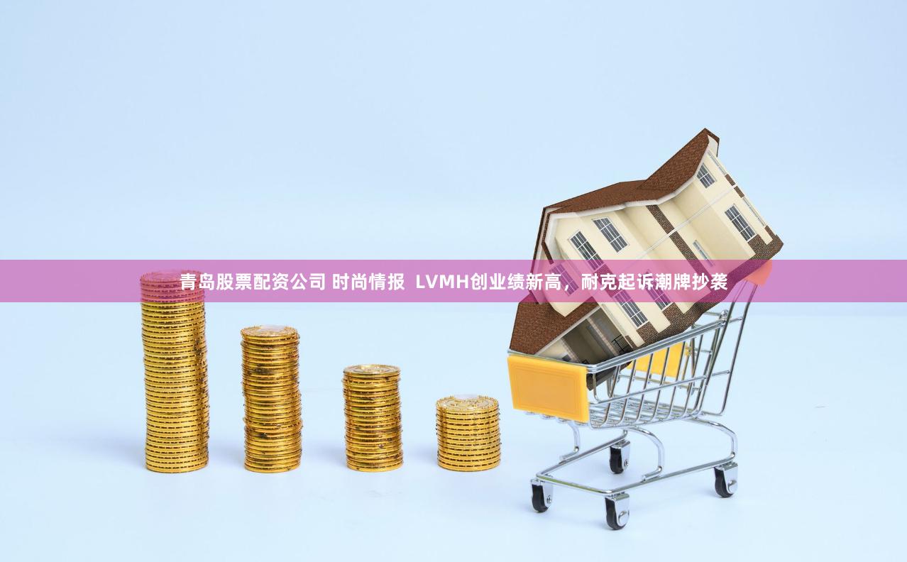 青岛股票配资公司 时尚情报  LVMH创业绩新高，耐克起诉潮牌抄袭