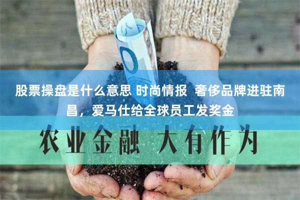 股票操盘是什么意思 时尚情报  奢侈品牌进驻南昌，爱马仕给全球员工发奖金
