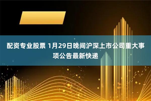 配资专业股票 1月29日晚间沪深上市公司重大事项公告最新快递