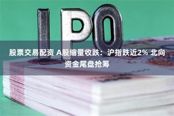 股票交易配资 A股缩量收跌：沪指跌近2% 北向资金尾盘抢筹