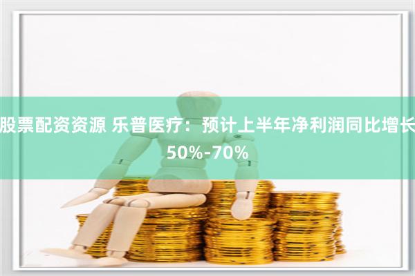 股票配资资源 乐普医疗：预计上半年净利润同比增长50%-70%