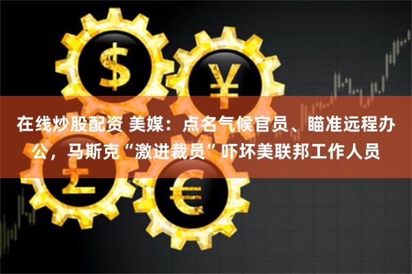 在线炒股配资 美媒：点名气候官员、瞄准远程办公，马斯克“激进裁员”吓坏美联邦工作人员