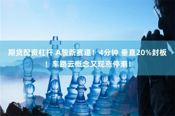 期货配资杠杆 A股新赛道！4分钟 垂直20%封板！车路云概念又现涨停潮！