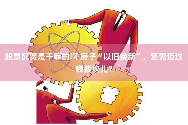 股票配资是干嘛的啊 房子“以旧换新”，还需迈过哪些坎儿？