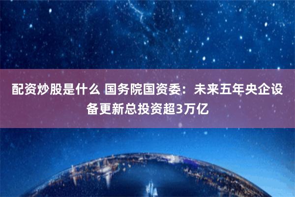 配资炒股是什么 国务院国资委：未来五年央企设备更新总投资超3万亿
