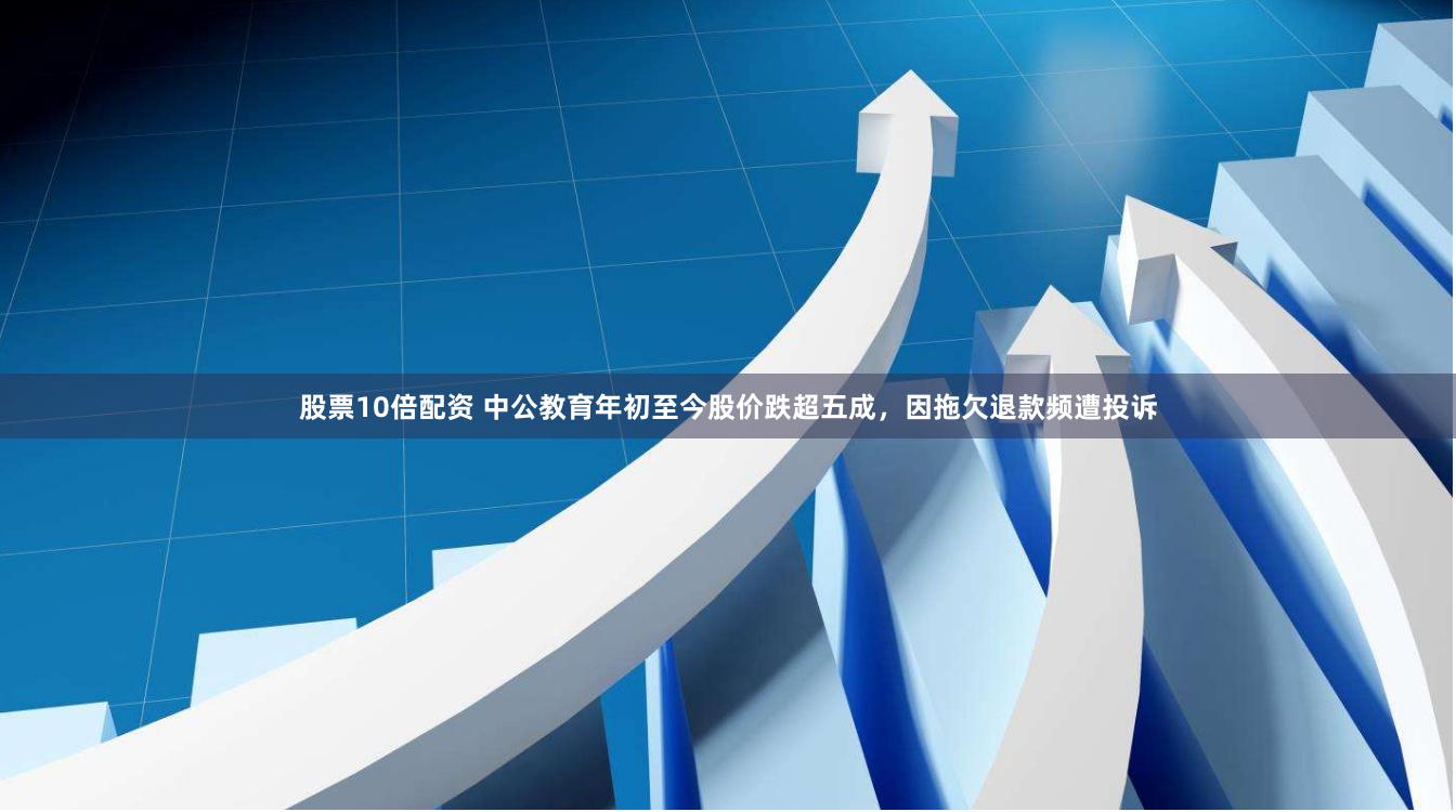 股票10倍配资 中公教育年初至今股价跌超五成，因拖欠退款频遭投诉