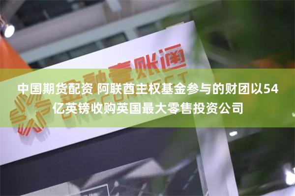 中国期货配资 阿联酋主权基金参与的财团以54亿英镑收购英国最大零售投资公司