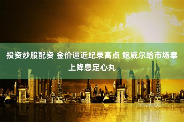 投资炒股配资 金价逼近纪录高点 鲍威尔给市场奉上降息定心丸