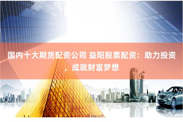 国内十大期货配资公司 益阳股票配资：助力投资，成就财富梦想