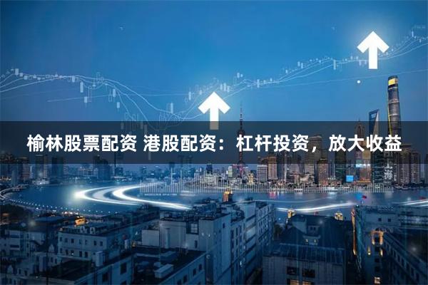 榆林股票配资 港股配资：杠杆投资，放大收益