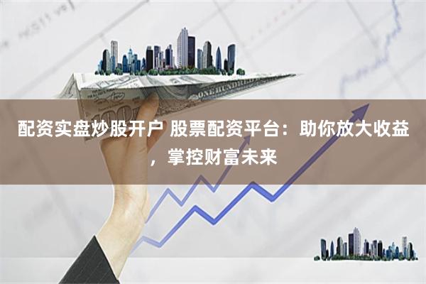 配资实盘炒股开户 股票配资平台：助你放大收益，掌控财富未来
