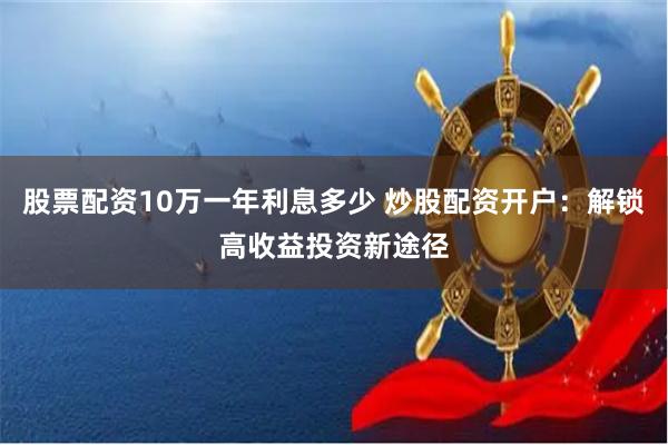 股票配资10万一年利息多少 炒股配资开户：解锁高收益投资新途径