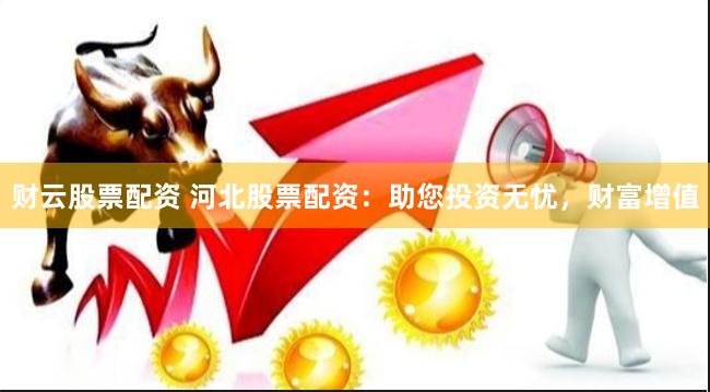 财云股票配资 河北股票配资：助您投资无忧，财富增值
