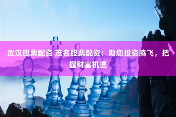 武汉股票配资 茂名股票配资：助您投资腾飞，把握财富机遇