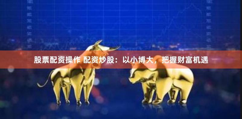 股票配资操作 配资炒股：以小博大，把握财富机遇
