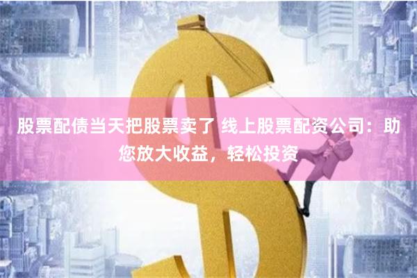 股票配债当天把股票卖了 线上股票配资公司：助您放大收益，轻松投资
