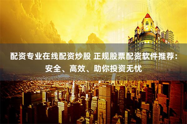配资专业在线配资炒股 正规股票配资软件推荐：安全、高效、助你投资无忧