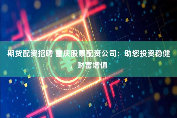 期货配资招聘 重庆股票配资公司：助您投资稳健，财富增值