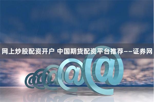 网上炒股配资开户 中国期货配资平台推荐——证券网