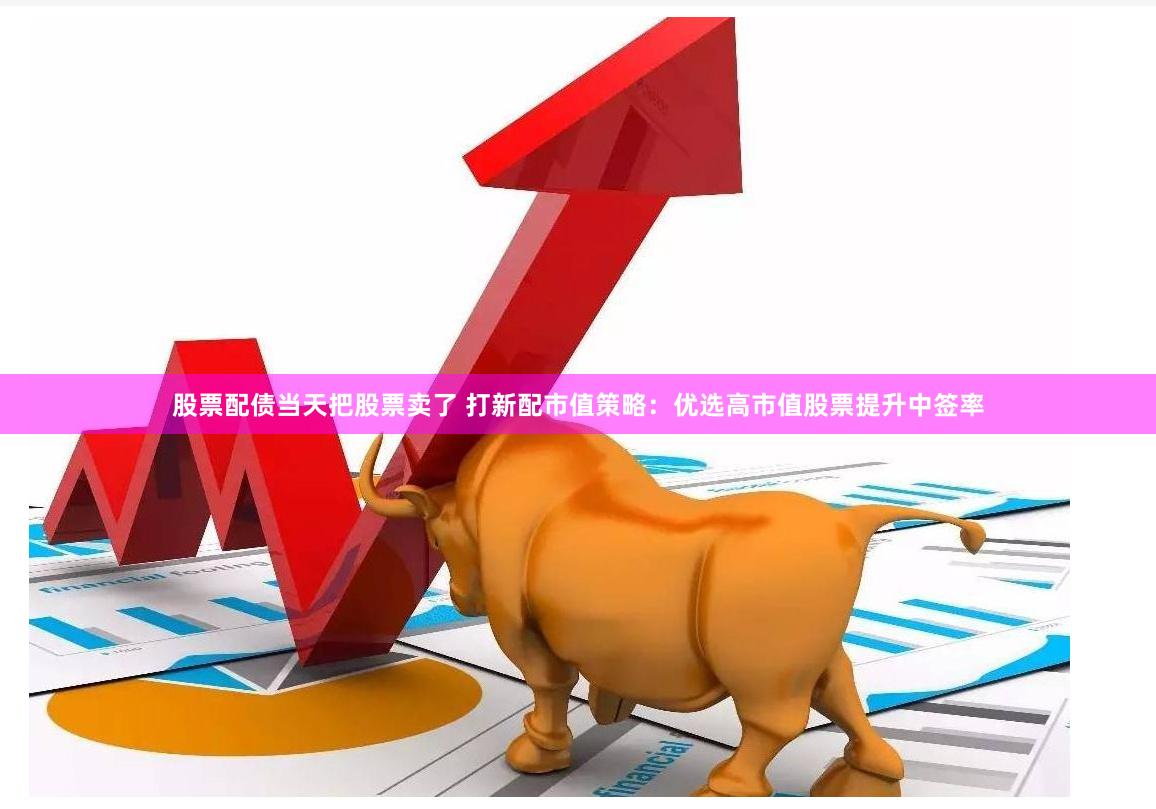 股票配债当天把股票卖了 打新配市值策略：优选高市值股票提升中签率