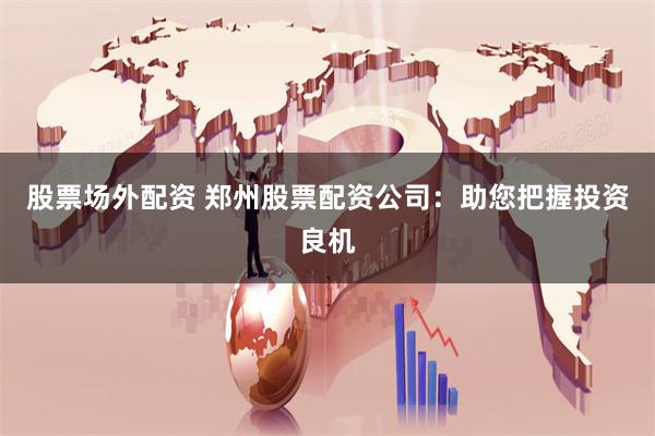 股票场外配资 郑州股票配资公司：助您把握投资良机