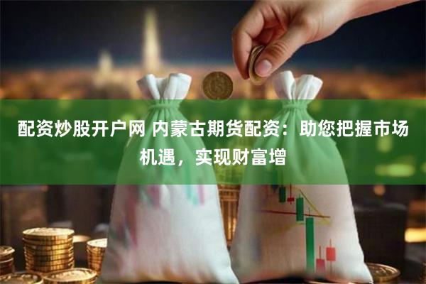 配资炒股开户网 内蒙古期货配资：助您把握市场机遇，实现财富增