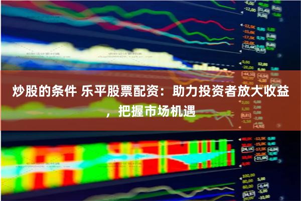 炒股的条件 乐平股票配资：助力投资者放大收益，把握市场机遇