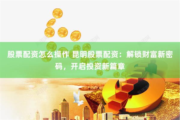 股票配资怎么操作 昆明股票配资：解锁财富新密码，开启投资新篇章