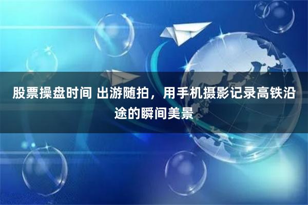 股票操盘时间 出游随拍，用手机摄影记录高铁沿途的瞬间美景