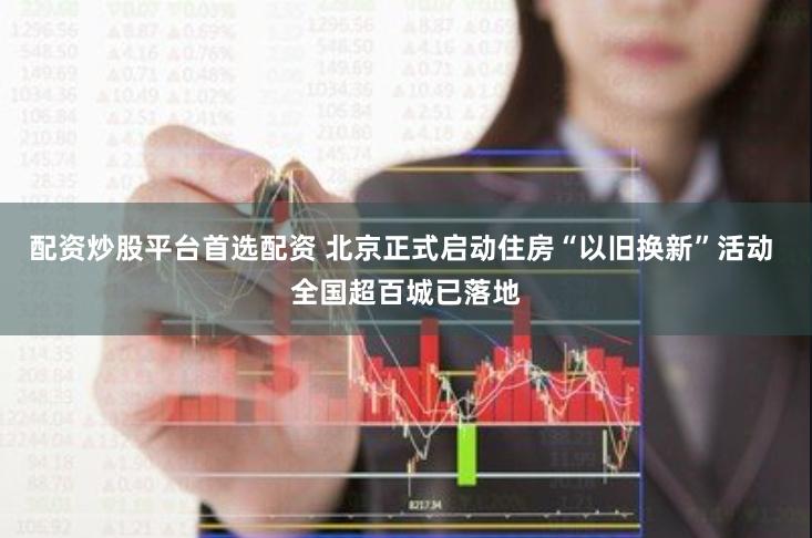 配资炒股平台首选配资 北京正式启动住房“以旧换新”活动 全国超百城已落地