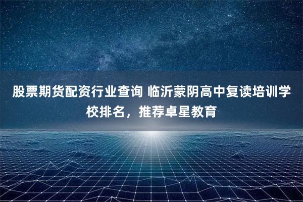 股票期货配资行业查询 临沂蒙阴高中复读培训学校排名，推荐卓星教育