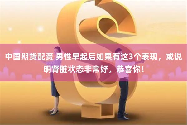中国期货配资 男性早起后如果有这3个表现，或说明肾脏状态非常好，恭喜你！