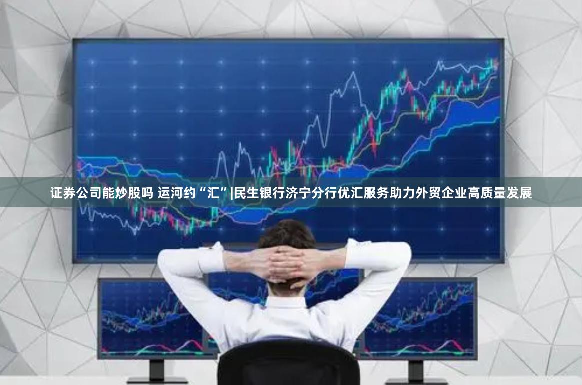 证券公司能炒股吗 运河约“汇”|民生银行济宁分行优汇服务助力外贸企业高质量发展