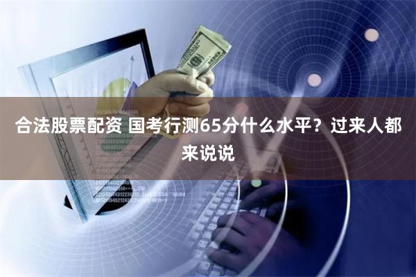合法股票配资 国考行测65分什么水平？过来人都来说说