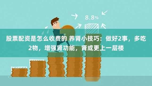 股票配资是怎么收费的 养肾小技巧：做好2事，多吃2物，增强肾功能，肾或更上一层楼