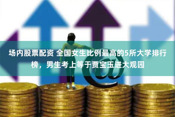 场内股票配资 全国女生比例最高的5所大学排行榜，男生考上等于贾宝玉进大观园