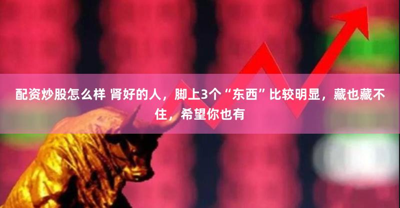配资炒股怎么样 肾好的人，脚上3个“东西”比较明显，藏也藏不住，希望你也有