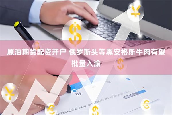 原油期货配资开户 俄罗斯头等黑安格斯牛肉有望批量入渝