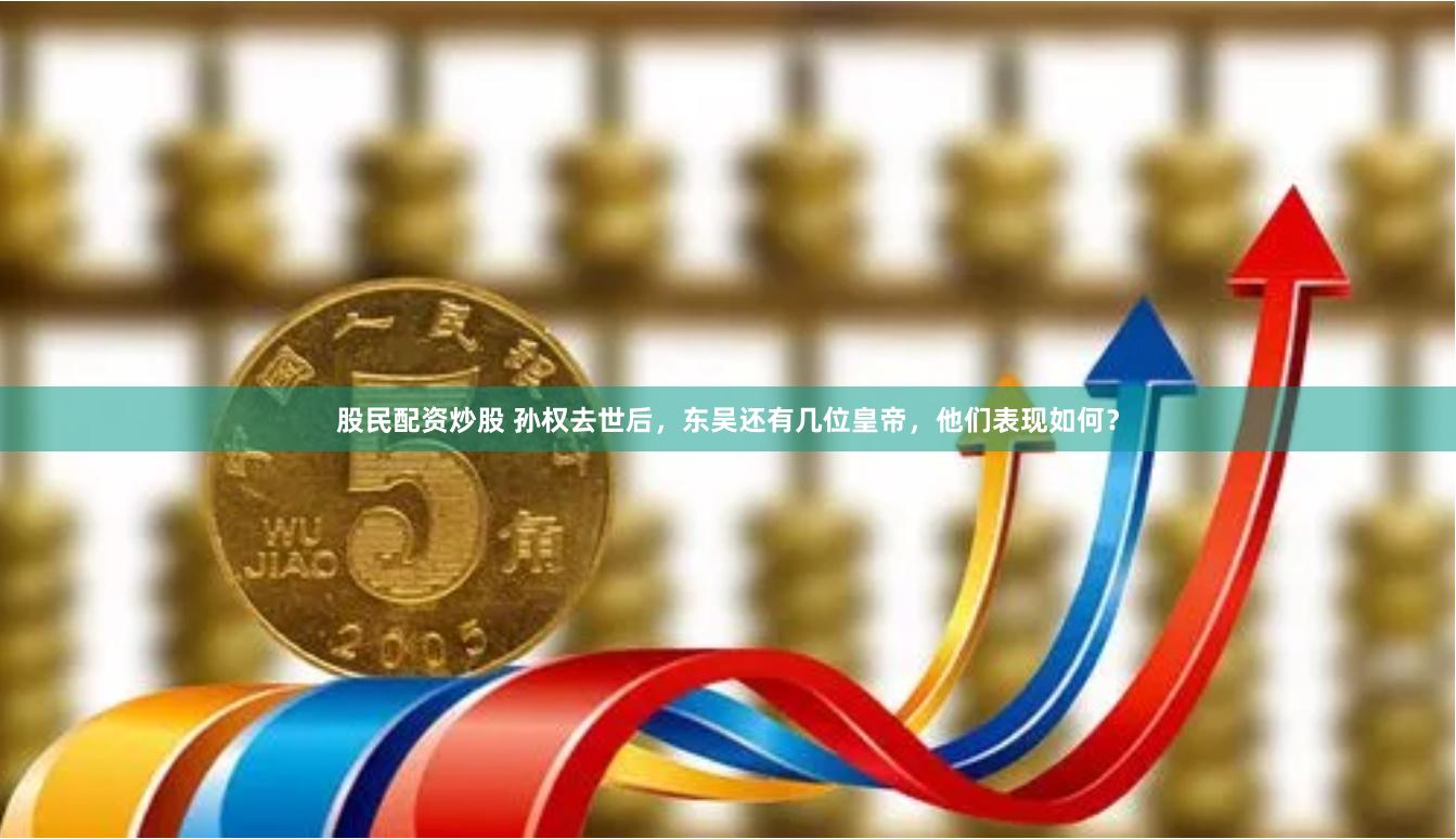 股民配资炒股 孙权去世后，东吴还有几位皇帝，他们表现如何？