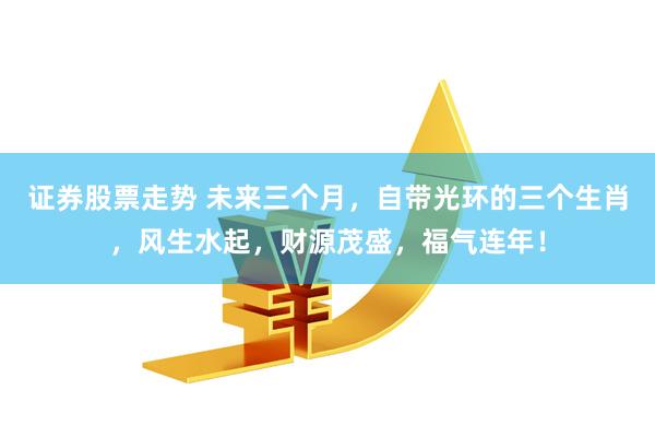 证券股票走势 未来三个月，自带光环的三个生肖，风生水起，财源茂盛，福气连年！