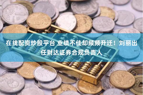 在线配资炒股平台 业绩不佳却频频升迁！刘丽出任财达证券合规负责人