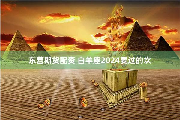 东营期货配资 白羊座2024要过的坎